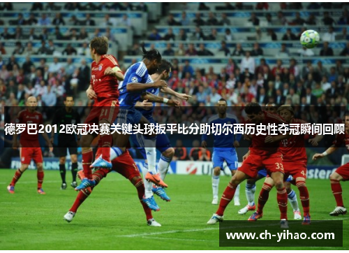 德罗巴2012欧冠决赛关键头球扳平比分助切尔西历史性夺冠瞬间回顾