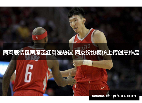周琦表情包再度走红引发热议 网友纷纷模仿上传创意作品