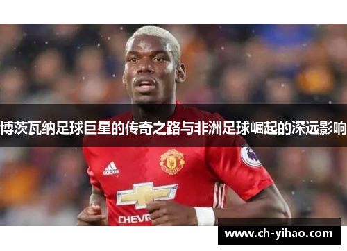 博茨瓦纳足球巨星的传奇之路与非洲足球崛起的深远影响