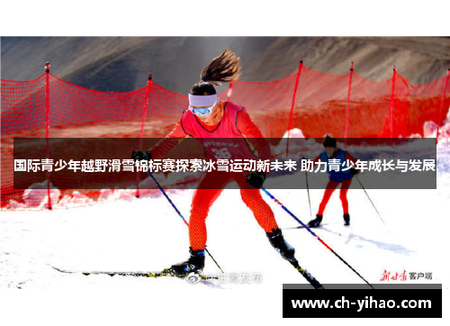 国际青少年越野滑雪锦标赛探索冰雪运动新未来 助力青少年成长与发展