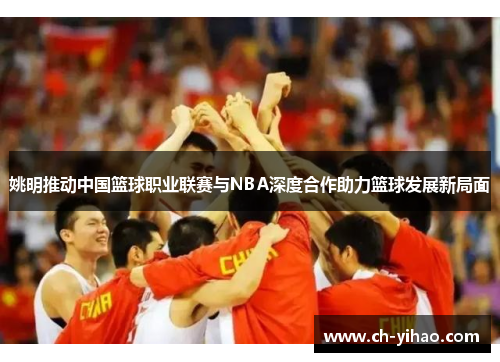 姚明推动中国篮球职业联赛与NBA深度合作助力篮球发展新局面