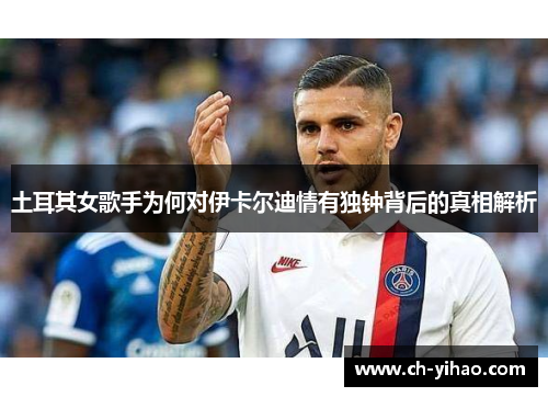 土耳其女歌手为何对伊卡尔迪情有独钟背后的真相解析