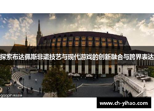 探索布达佩斯非遗技艺与现代游戏的创新融合与跨界表达