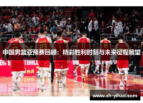 中国男篮亚预赛回顾：精彩胜利时刻与未来征程展望