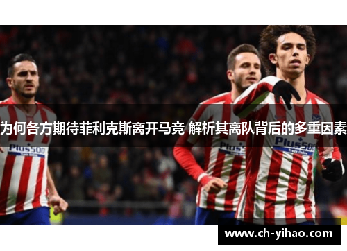 为何各方期待菲利克斯离开马竞 解析其离队背后的多重因素