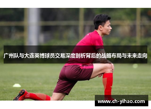 广州队与大连英博球员交易深度剖析背后的战略布局与未来走向