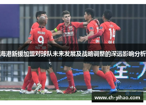 海港新援加盟对球队未来发展及战略调整的深远影响分析