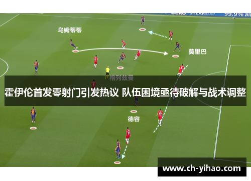 霍伊伦首发零射门引发热议 队伍困境亟待破解与战术调整