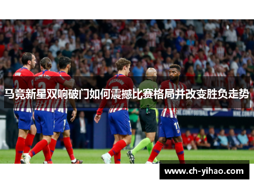 马竞新星双响破门如何震撼比赛格局并改变胜负走势