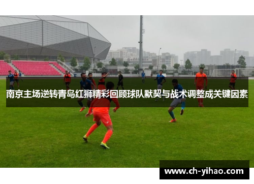 南京主场逆转青岛红狮精彩回顾球队默契与战术调整成关键因素