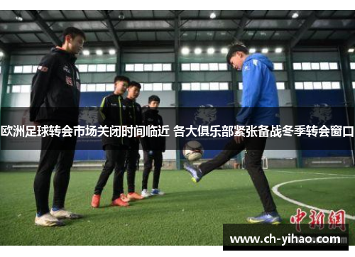 欧洲足球转会市场关闭时间临近 各大俱乐部紧张备战冬季转会窗口