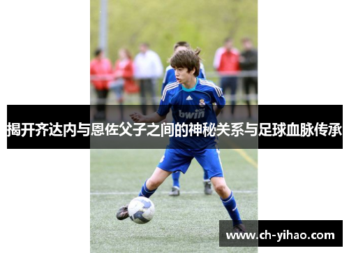 揭开齐达内与恩佐父子之间的神秘关系与足球血脉传承