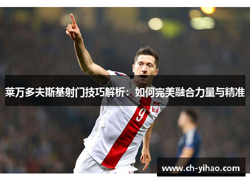 莱万多夫斯基射门技巧解析:如何完美融合力量与精准